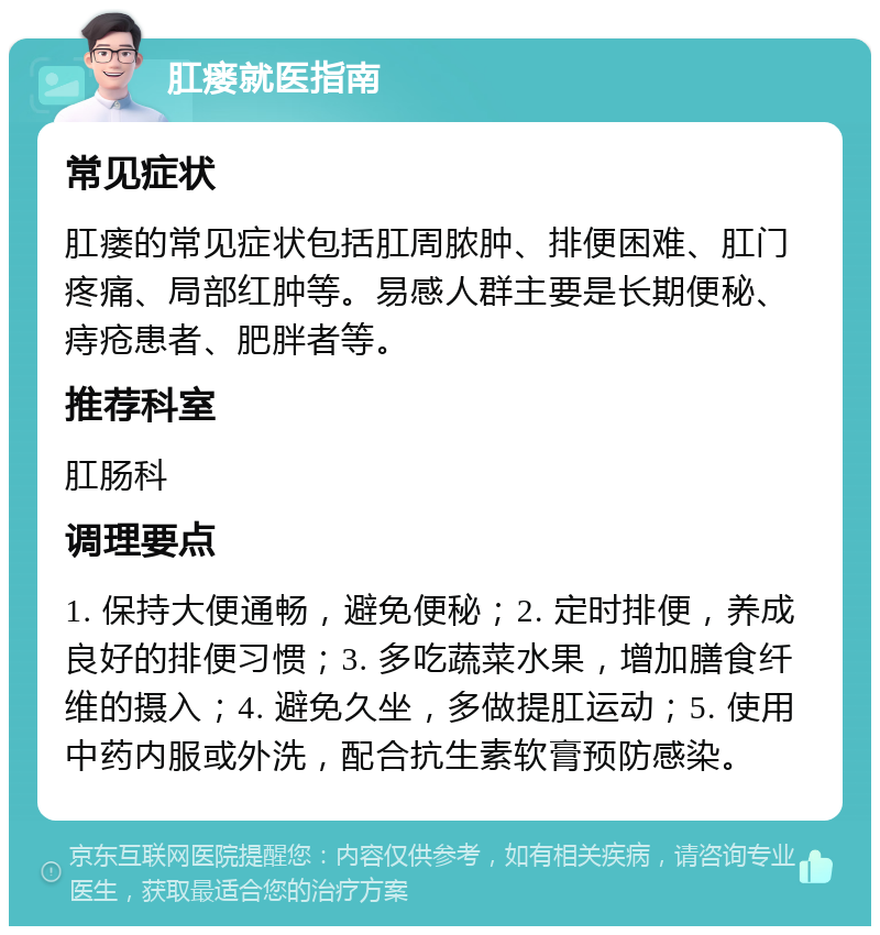 肛瘘就医指南 常见症状 肛瘘的常见症状包括肛周脓肿、排便困难、肛门疼痛、局部红肿等。易感人群主要是长期便秘、痔疮患者、肥胖者等。 推荐科室 肛肠科 调理要点 1. 保持大便通畅，避免便秘；2. 定时排便，养成良好的排便习惯；3. 多吃蔬菜水果，增加膳食纤维的摄入；4. 避免久坐，多做提肛运动；5. 使用中药内服或外洗，配合抗生素软膏预防感染。