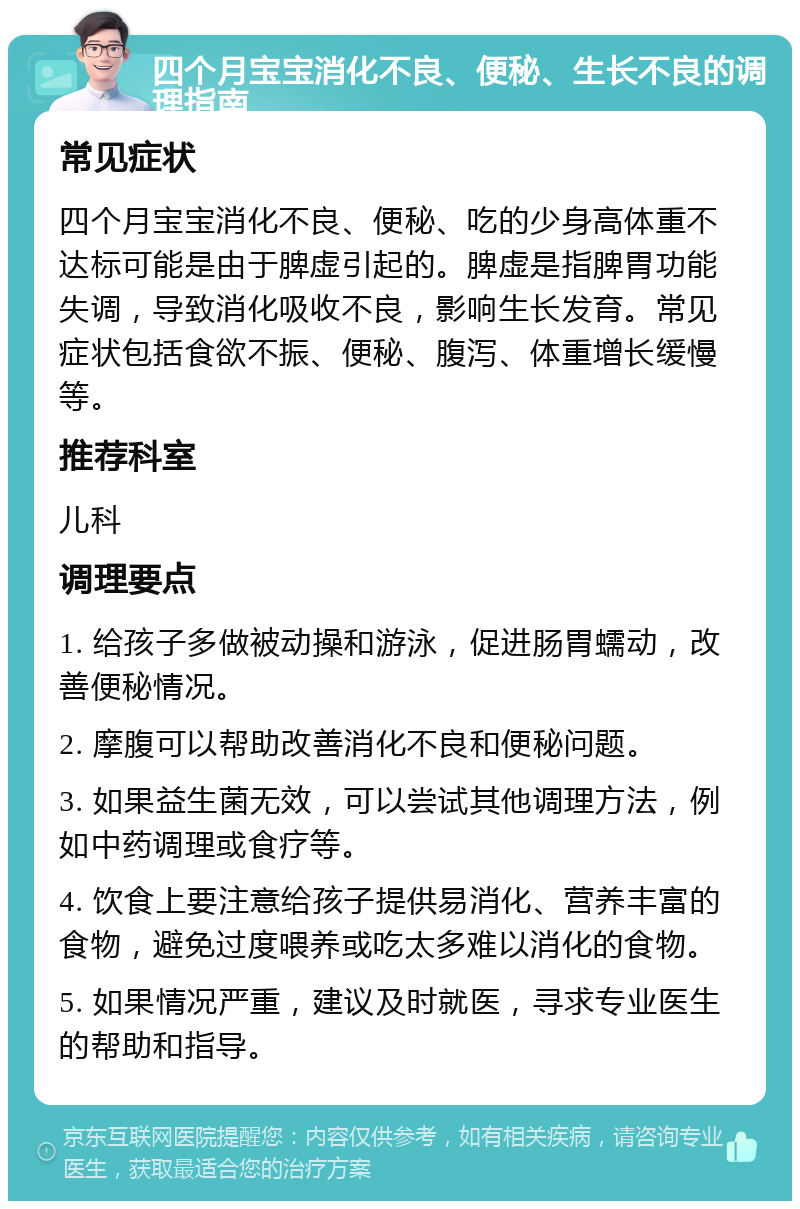 四个月宝宝消化不良、便秘、生长不良的调理指南 常见症状 四个月宝宝消化不良、便秘、吃的少身高体重不达标可能是由于脾虚引起的。脾虚是指脾胃功能失调，导致消化吸收不良，影响生长发育。常见症状包括食欲不振、便秘、腹泻、体重增长缓慢等。 推荐科室 儿科 调理要点 1. 给孩子多做被动操和游泳，促进肠胃蠕动，改善便秘情况。 2. 摩腹可以帮助改善消化不良和便秘问题。 3. 如果益生菌无效，可以尝试其他调理方法，例如中药调理或食疗等。 4. 饮食上要注意给孩子提供易消化、营养丰富的食物，避免过度喂养或吃太多难以消化的食物。 5. 如果情况严重，建议及时就医，寻求专业医生的帮助和指导。