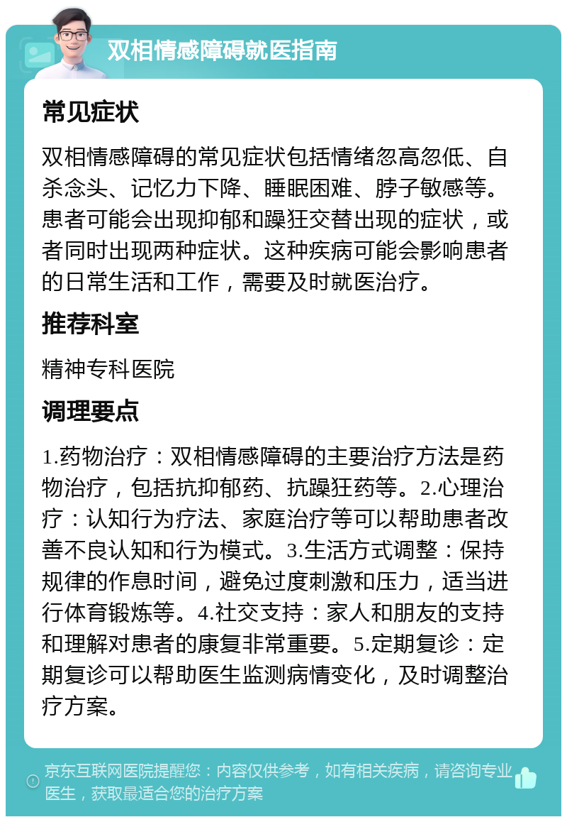 双相情感障碍就医指南 常见症状 双相情感障碍的常见症状包括情绪忽高忽低、自杀念头、记忆力下降、睡眠困难、脖子敏感等。患者可能会出现抑郁和躁狂交替出现的症状，或者同时出现两种症状。这种疾病可能会影响患者的日常生活和工作，需要及时就医治疗。 推荐科室 精神专科医院 调理要点 1.药物治疗：双相情感障碍的主要治疗方法是药物治疗，包括抗抑郁药、抗躁狂药等。2.心理治疗：认知行为疗法、家庭治疗等可以帮助患者改善不良认知和行为模式。3.生活方式调整：保持规律的作息时间，避免过度刺激和压力，适当进行体育锻炼等。4.社交支持：家人和朋友的支持和理解对患者的康复非常重要。5.定期复诊：定期复诊可以帮助医生监测病情变化，及时调整治疗方案。