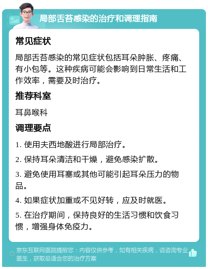 局部舌苔感染的治疗和调理指南 常见症状 局部舌苔感染的常见症状包括耳朵肿胀、疼痛、有小包等。这种疾病可能会影响到日常生活和工作效率，需要及时治疗。 推荐科室 耳鼻喉科 调理要点 1. 使用夫西地酸进行局部治疗。 2. 保持耳朵清洁和干燥，避免感染扩散。 3. 避免使用耳塞或其他可能引起耳朵压力的物品。 4. 如果症状加重或不见好转，应及时就医。 5. 在治疗期间，保持良好的生活习惯和饮食习惯，增强身体免疫力。