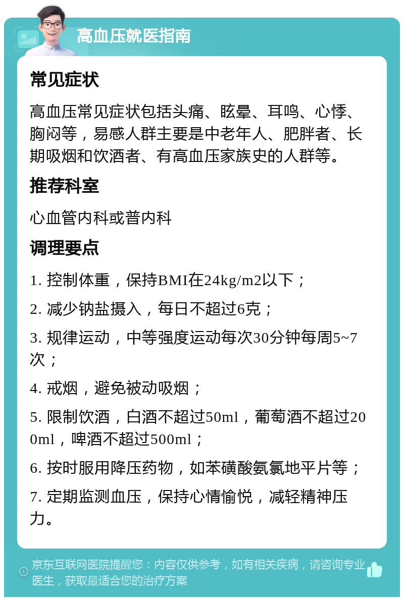 高血压就医指南 常见症状 高血压常见症状包括头痛、眩晕、耳鸣、心悸、胸闷等，易感人群主要是中老年人、肥胖者、长期吸烟和饮酒者、有高血压家族史的人群等。 推荐科室 心血管内科或普内科 调理要点 1. 控制体重，保持BMI在24kg/m2以下； 2. 减少钠盐摄入，每日不超过6克； 3. 规律运动，中等强度运动每次30分钟每周5~7次； 4. 戒烟，避免被动吸烟； 5. 限制饮酒，白酒不超过50ml，葡萄酒不超过200ml，啤酒不超过500ml； 6. 按时服用降压药物，如苯磺酸氨氯地平片等； 7. 定期监测血压，保持心情愉悦，减轻精神压力。