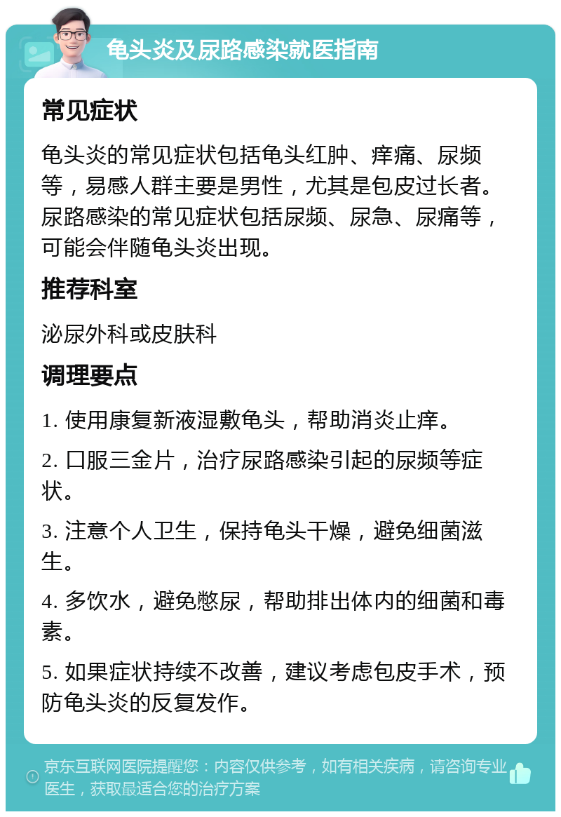 龟头炎及尿路感染就医指南 常见症状 龟头炎的常见症状包括龟头红肿、痒痛、尿频等，易感人群主要是男性，尤其是包皮过长者。尿路感染的常见症状包括尿频、尿急、尿痛等，可能会伴随龟头炎出现。 推荐科室 泌尿外科或皮肤科 调理要点 1. 使用康复新液湿敷龟头，帮助消炎止痒。 2. 口服三金片，治疗尿路感染引起的尿频等症状。 3. 注意个人卫生，保持龟头干燥，避免细菌滋生。 4. 多饮水，避免憋尿，帮助排出体内的细菌和毒素。 5. 如果症状持续不改善，建议考虑包皮手术，预防龟头炎的反复发作。