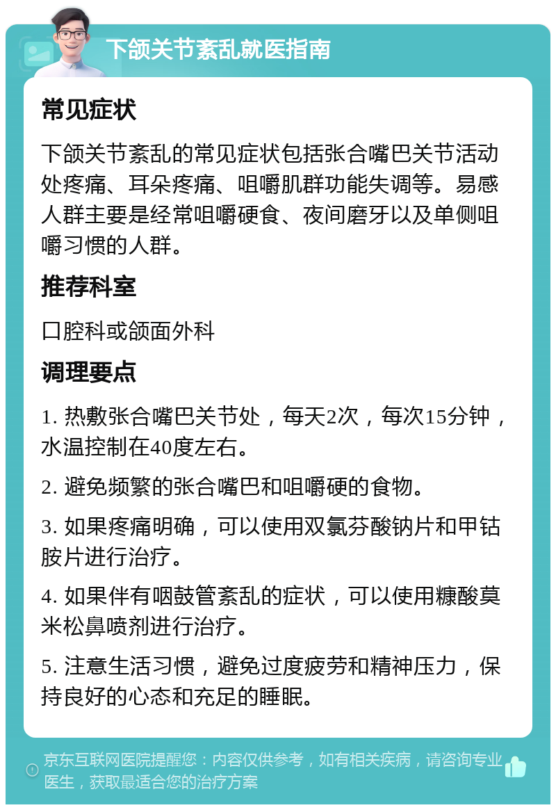 下颌关节紊乱就医指南 常见症状 下颌关节紊乱的常见症状包括张合嘴巴关节活动处疼痛、耳朵疼痛、咀嚼肌群功能失调等。易感人群主要是经常咀嚼硬食、夜间磨牙以及单侧咀嚼习惯的人群。 推荐科室 口腔科或颌面外科 调理要点 1. 热敷张合嘴巴关节处，每天2次，每次15分钟，水温控制在40度左右。 2. 避免频繁的张合嘴巴和咀嚼硬的食物。 3. 如果疼痛明确，可以使用双氯芬酸钠片和甲钴胺片进行治疗。 4. 如果伴有咽鼓管紊乱的症状，可以使用糠酸莫米松鼻喷剂进行治疗。 5. 注意生活习惯，避免过度疲劳和精神压力，保持良好的心态和充足的睡眠。