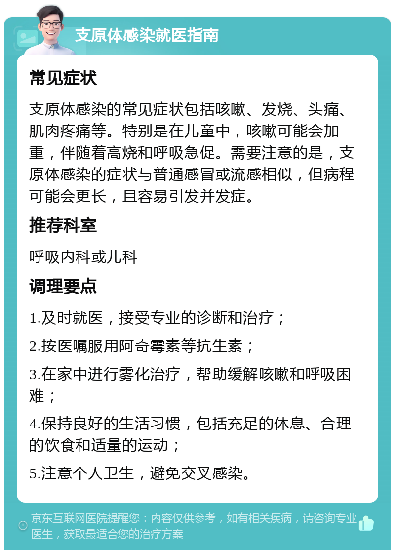 支原体感染就医指南 常见症状 支原体感染的常见症状包括咳嗽、发烧、头痛、肌肉疼痛等。特别是在儿童中，咳嗽可能会加重，伴随着高烧和呼吸急促。需要注意的是，支原体感染的症状与普通感冒或流感相似，但病程可能会更长，且容易引发并发症。 推荐科室 呼吸内科或儿科 调理要点 1.及时就医，接受专业的诊断和治疗； 2.按医嘱服用阿奇霉素等抗生素； 3.在家中进行雾化治疗，帮助缓解咳嗽和呼吸困难； 4.保持良好的生活习惯，包括充足的休息、合理的饮食和适量的运动； 5.注意个人卫生，避免交叉感染。