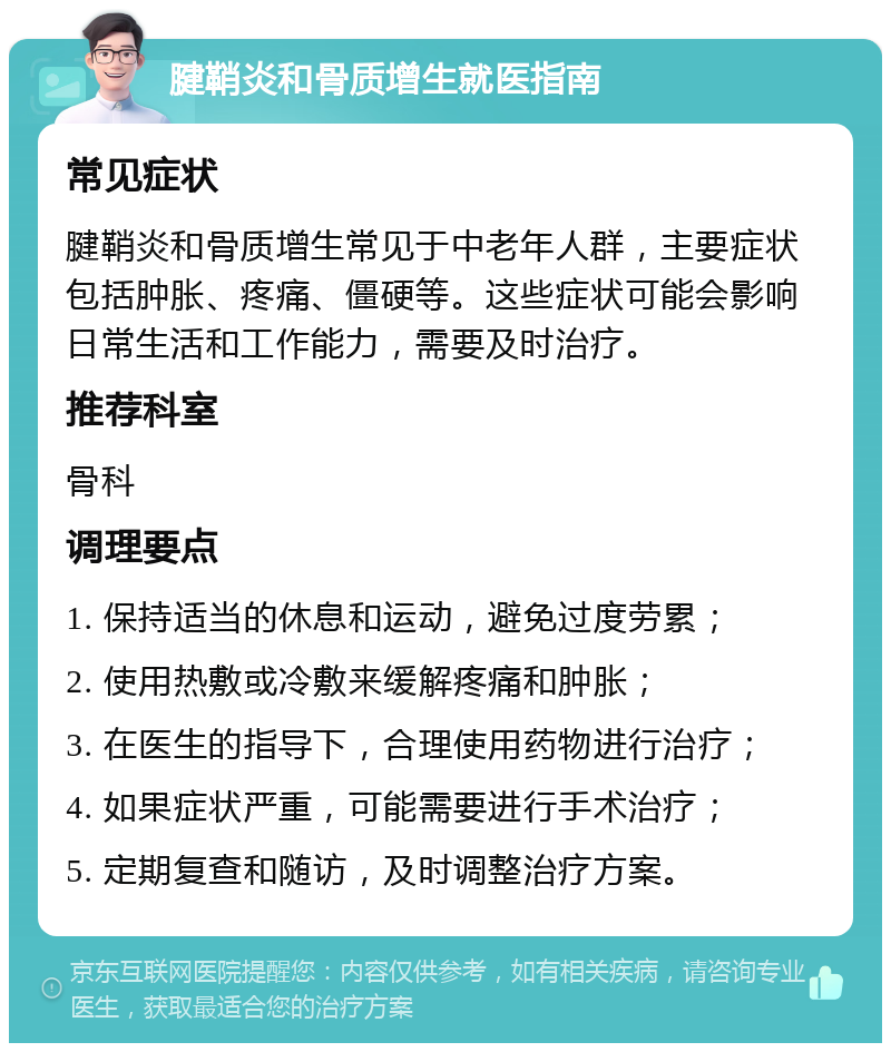 腱鞘炎和骨质增生就医指南 常见症状 腱鞘炎和骨质增生常见于中老年人群，主要症状包括肿胀、疼痛、僵硬等。这些症状可能会影响日常生活和工作能力，需要及时治疗。 推荐科室 骨科 调理要点 1. 保持适当的休息和运动，避免过度劳累； 2. 使用热敷或冷敷来缓解疼痛和肿胀； 3. 在医生的指导下，合理使用药物进行治疗； 4. 如果症状严重，可能需要进行手术治疗； 5. 定期复查和随访，及时调整治疗方案。