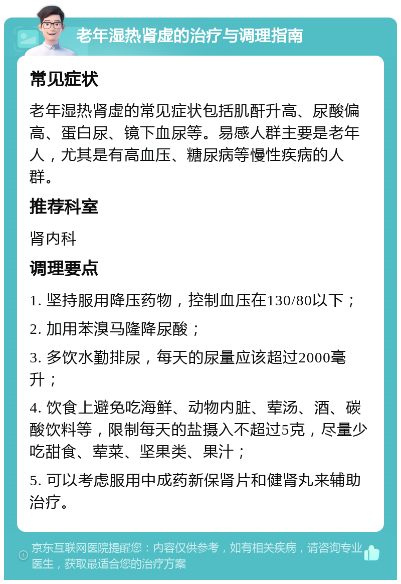 老年湿热肾虚的治疗与调理指南 常见症状 老年湿热肾虚的常见症状包括肌酐升高、尿酸偏高、蛋白尿、镜下血尿等。易感人群主要是老年人，尤其是有高血压、糖尿病等慢性疾病的人群。 推荐科室 肾内科 调理要点 1. 坚持服用降压药物，控制血压在130/80以下； 2. 加用苯溴马隆降尿酸； 3. 多饮水勤排尿，每天的尿量应该超过2000毫升； 4. 饮食上避免吃海鲜、动物内脏、荤汤、酒、碳酸饮料等，限制每天的盐摄入不超过5克，尽量少吃甜食、荤菜、坚果类、果汁； 5. 可以考虑服用中成药新保肾片和健肾丸来辅助治疗。