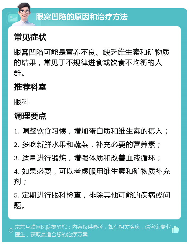 眼窝凹陷的原因和治疗方法 常见症状 眼窝凹陷可能是营养不良、缺乏维生素和矿物质的结果，常见于不规律进食或饮食不均衡的人群。 推荐科室 眼科 调理要点 1. 调整饮食习惯，增加蛋白质和维生素的摄入； 2. 多吃新鲜水果和蔬菜，补充必要的营养素； 3. 适量进行锻炼，增强体质和改善血液循环； 4. 如果必要，可以考虑服用维生素和矿物质补充剂； 5. 定期进行眼科检查，排除其他可能的疾病或问题。