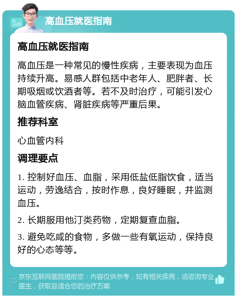 高血压就医指南 高血压就医指南 高血压是一种常见的慢性疾病，主要表现为血压持续升高。易感人群包括中老年人、肥胖者、长期吸烟或饮酒者等。若不及时治疗，可能引发心脑血管疾病、肾脏疾病等严重后果。 推荐科室 心血管内科 调理要点 1. 控制好血压、血脂，采用低盐低脂饮食，适当运动，劳逸结合，按时作息，良好睡眠，并监测血压。 2. 长期服用他汀类药物，定期复查血脂。 3. 避免吃咸的食物，多做一些有氧运动，保持良好的心态等等。