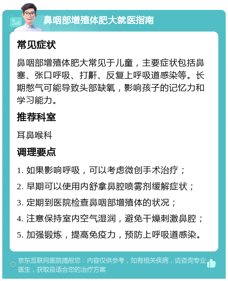 鼻咽部增殖体肥大就医指南 常见症状 鼻咽部增殖体肥大常见于儿童，主要症状包括鼻塞、张口呼吸、打鼾、反复上呼吸道感染等。长期憋气可能导致头部缺氧，影响孩子的记忆力和学习能力。 推荐科室 耳鼻喉科 调理要点 1. 如果影响呼吸，可以考虑微创手术治疗； 2. 早期可以使用内舒拿鼻腔喷雾剂缓解症状； 3. 定期到医院检查鼻咽部增殖体的状况； 4. 注意保持室内空气湿润，避免干燥刺激鼻腔； 5. 加强锻炼，提高免疫力，预防上呼吸道感染。