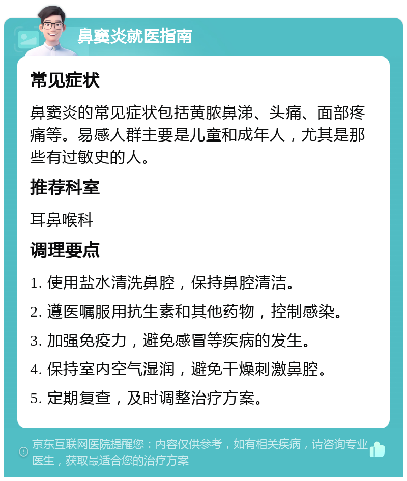 鼻窦炎就医指南 常见症状 鼻窦炎的常见症状包括黄脓鼻涕、头痛、面部疼痛等。易感人群主要是儿童和成年人，尤其是那些有过敏史的人。 推荐科室 耳鼻喉科 调理要点 1. 使用盐水清洗鼻腔，保持鼻腔清洁。 2. 遵医嘱服用抗生素和其他药物，控制感染。 3. 加强免疫力，避免感冒等疾病的发生。 4. 保持室内空气湿润，避免干燥刺激鼻腔。 5. 定期复查，及时调整治疗方案。