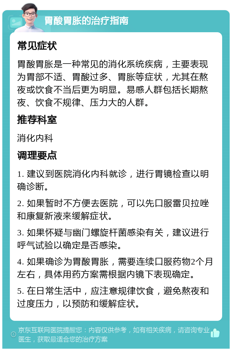 胃酸胃胀的治疗指南 常见症状 胃酸胃胀是一种常见的消化系统疾病，主要表现为胃部不适、胃酸过多、胃胀等症状，尤其在熬夜或饮食不当后更为明显。易感人群包括长期熬夜、饮食不规律、压力大的人群。 推荐科室 消化内科 调理要点 1. 建议到医院消化内科就诊，进行胃镜检查以明确诊断。 2. 如果暂时不方便去医院，可以先口服雷贝拉唑和康复新液来缓解症状。 3. 如果怀疑与幽门螺旋杆菌感染有关，建议进行呼气试验以确定是否感染。 4. 如果确诊为胃酸胃胀，需要连续口服药物2个月左右，具体用药方案需根据内镜下表现确定。 5. 在日常生活中，应注意规律饮食，避免熬夜和过度压力，以预防和缓解症状。