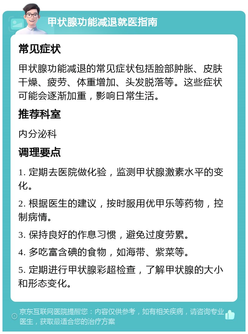 甲状腺功能减退就医指南 常见症状 甲状腺功能减退的常见症状包括脸部肿胀、皮肤干燥、疲劳、体重增加、头发脱落等。这些症状可能会逐渐加重，影响日常生活。 推荐科室 内分泌科 调理要点 1. 定期去医院做化验，监测甲状腺激素水平的变化。 2. 根据医生的建议，按时服用优甲乐等药物，控制病情。 3. 保持良好的作息习惯，避免过度劳累。 4. 多吃富含碘的食物，如海带、紫菜等。 5. 定期进行甲状腺彩超检查，了解甲状腺的大小和形态变化。