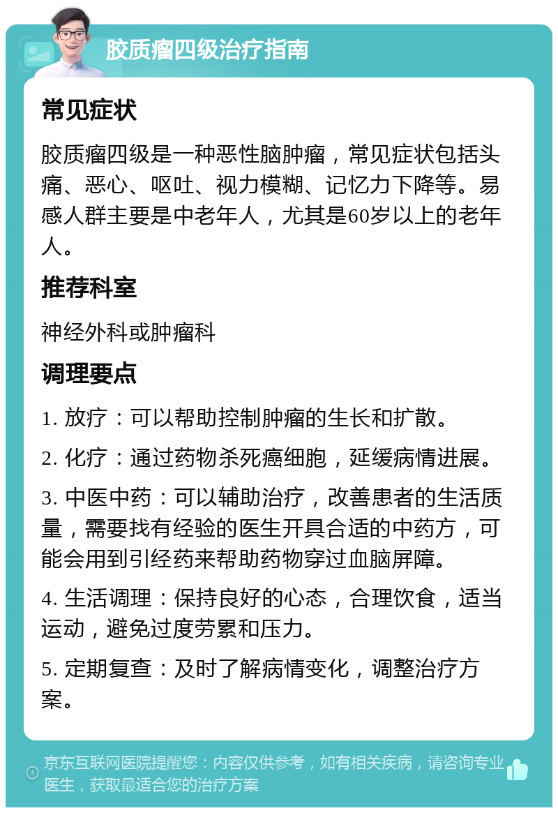 胶质瘤四级治疗指南 常见症状 胶质瘤四级是一种恶性脑肿瘤，常见症状包括头痛、恶心、呕吐、视力模糊、记忆力下降等。易感人群主要是中老年人，尤其是60岁以上的老年人。 推荐科室 神经外科或肿瘤科 调理要点 1. 放疗：可以帮助控制肿瘤的生长和扩散。 2. 化疗：通过药物杀死癌细胞，延缓病情进展。 3. 中医中药：可以辅助治疗，改善患者的生活质量，需要找有经验的医生开具合适的中药方，可能会用到引经药来帮助药物穿过血脑屏障。 4. 生活调理：保持良好的心态，合理饮食，适当运动，避免过度劳累和压力。 5. 定期复查：及时了解病情变化，调整治疗方案。