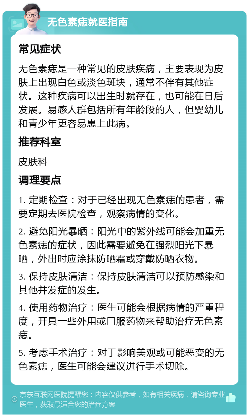 无色素痣就医指南 常见症状 无色素痣是一种常见的皮肤疾病，主要表现为皮肤上出现白色或淡色斑块，通常不伴有其他症状。这种疾病可以出生时就存在，也可能在日后发展。易感人群包括所有年龄段的人，但婴幼儿和青少年更容易患上此病。 推荐科室 皮肤科 调理要点 1. 定期检查：对于已经出现无色素痣的患者，需要定期去医院检查，观察病情的变化。 2. 避免阳光暴晒：阳光中的紫外线可能会加重无色素痣的症状，因此需要避免在强烈阳光下暴晒，外出时应涂抹防晒霜或穿戴防晒衣物。 3. 保持皮肤清洁：保持皮肤清洁可以预防感染和其他并发症的发生。 4. 使用药物治疗：医生可能会根据病情的严重程度，开具一些外用或口服药物来帮助治疗无色素痣。 5. 考虑手术治疗：对于影响美观或可能恶变的无色素痣，医生可能会建议进行手术切除。