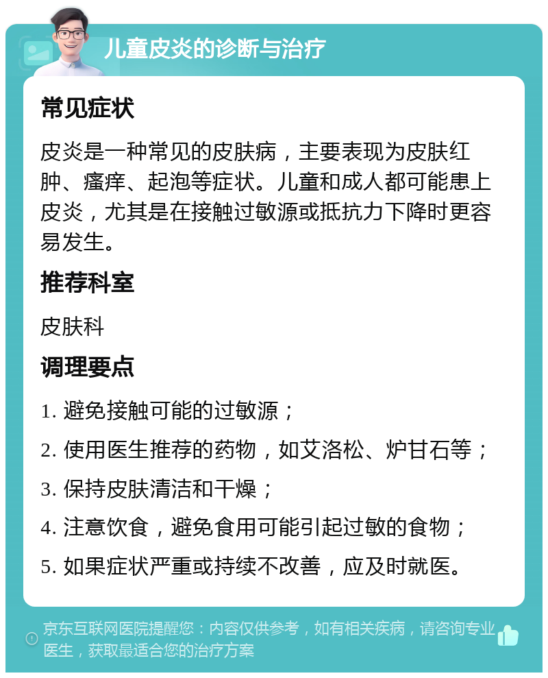 儿童皮炎的诊断与治疗 常见症状 皮炎是一种常见的皮肤病，主要表现为皮肤红肿、瘙痒、起泡等症状。儿童和成人都可能患上皮炎，尤其是在接触过敏源或抵抗力下降时更容易发生。 推荐科室 皮肤科 调理要点 1. 避免接触可能的过敏源； 2. 使用医生推荐的药物，如艾洛松、炉甘石等； 3. 保持皮肤清洁和干燥； 4. 注意饮食，避免食用可能引起过敏的食物； 5. 如果症状严重或持续不改善，应及时就医。