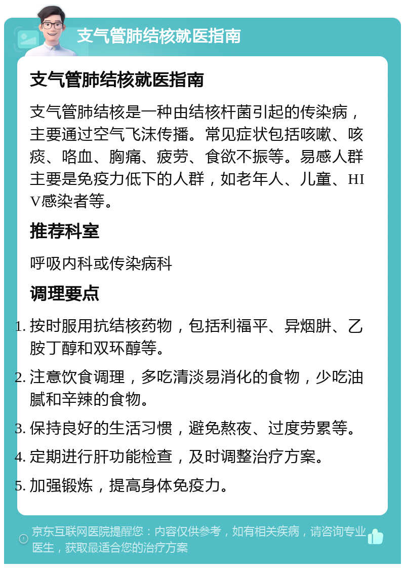 支气管肺结核就医指南 支气管肺结核就医指南 支气管肺结核是一种由结核杆菌引起的传染病，主要通过空气飞沫传播。常见症状包括咳嗽、咳痰、咯血、胸痛、疲劳、食欲不振等。易感人群主要是免疫力低下的人群，如老年人、儿童、HIV感染者等。 推荐科室 呼吸内科或传染病科 调理要点 按时服用抗结核药物，包括利福平、异烟肼、乙胺丁醇和双环醇等。 注意饮食调理，多吃清淡易消化的食物，少吃油腻和辛辣的食物。 保持良好的生活习惯，避免熬夜、过度劳累等。 定期进行肝功能检查，及时调整治疗方案。 加强锻炼，提高身体免疫力。