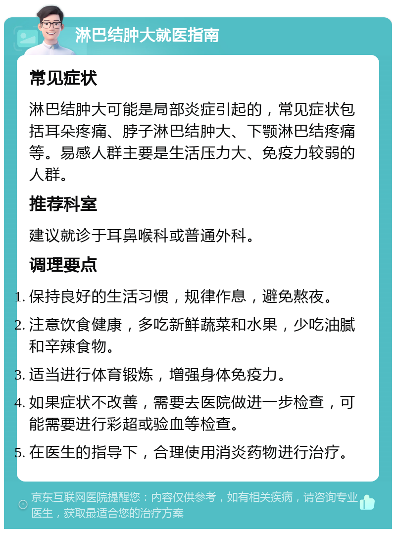 淋巴结肿大就医指南 常见症状 淋巴结肿大可能是局部炎症引起的，常见症状包括耳朵疼痛、脖子淋巴结肿大、下颚淋巴结疼痛等。易感人群主要是生活压力大、免疫力较弱的人群。 推荐科室 建议就诊于耳鼻喉科或普通外科。 调理要点 保持良好的生活习惯，规律作息，避免熬夜。 注意饮食健康，多吃新鲜蔬菜和水果，少吃油腻和辛辣食物。 适当进行体育锻炼，增强身体免疫力。 如果症状不改善，需要去医院做进一步检查，可能需要进行彩超或验血等检查。 在医生的指导下，合理使用消炎药物进行治疗。