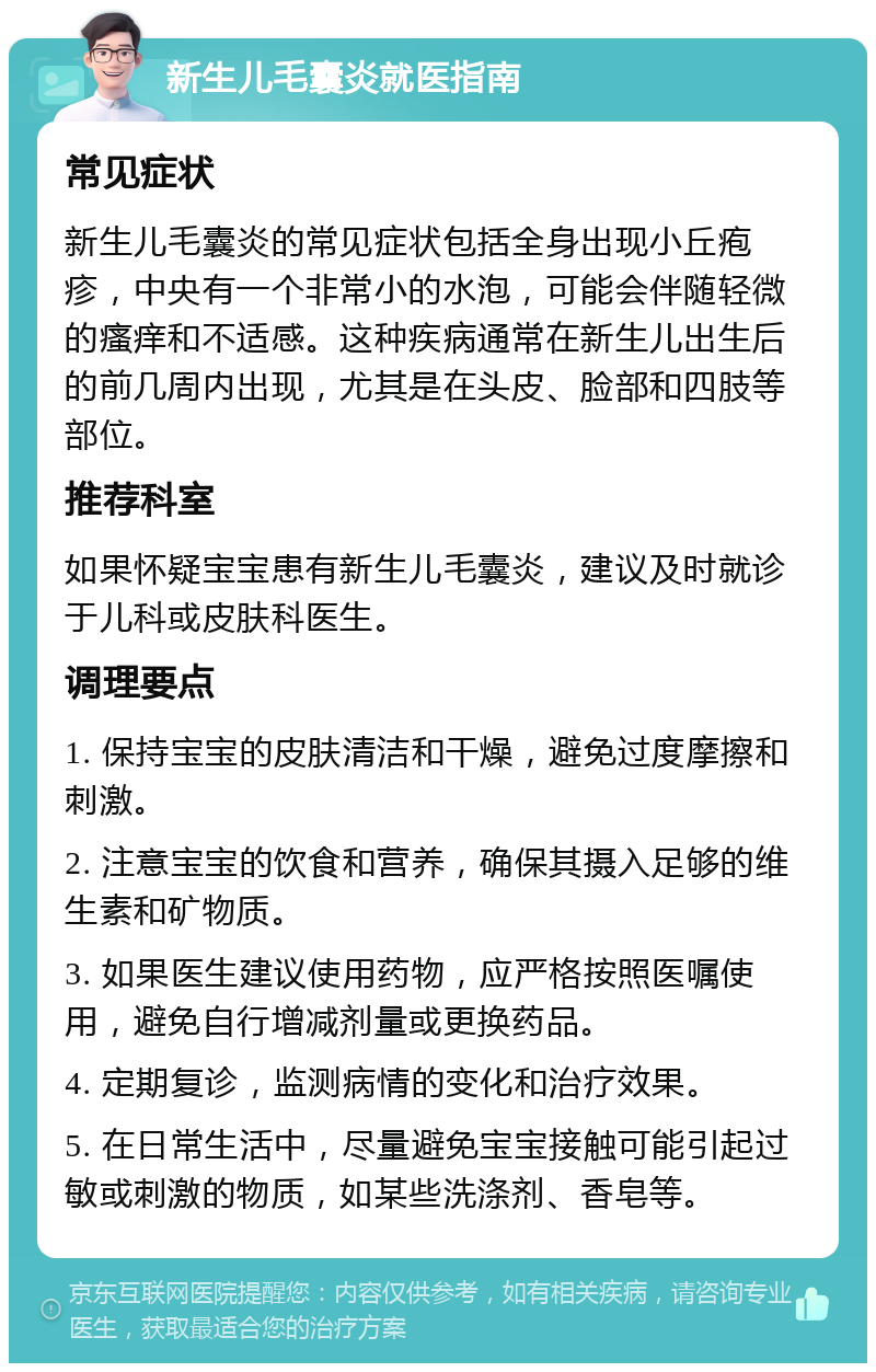 新生儿毛囊炎就医指南 常见症状 新生儿毛囊炎的常见症状包括全身出现小丘疱疹，中央有一个非常小的水泡，可能会伴随轻微的瘙痒和不适感。这种疾病通常在新生儿出生后的前几周内出现，尤其是在头皮、脸部和四肢等部位。 推荐科室 如果怀疑宝宝患有新生儿毛囊炎，建议及时就诊于儿科或皮肤科医生。 调理要点 1. 保持宝宝的皮肤清洁和干燥，避免过度摩擦和刺激。 2. 注意宝宝的饮食和营养，确保其摄入足够的维生素和矿物质。 3. 如果医生建议使用药物，应严格按照医嘱使用，避免自行增减剂量或更换药品。 4. 定期复诊，监测病情的变化和治疗效果。 5. 在日常生活中，尽量避免宝宝接触可能引起过敏或刺激的物质，如某些洗涤剂、香皂等。