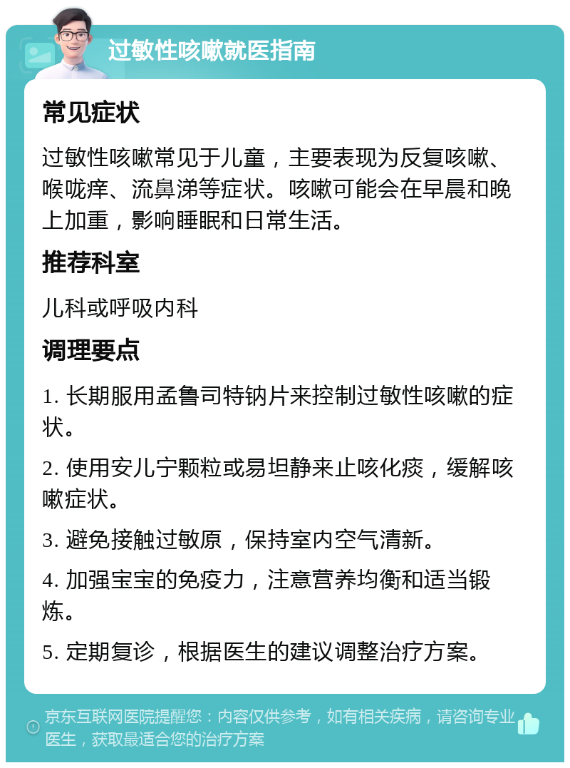 过敏性咳嗽就医指南 常见症状 过敏性咳嗽常见于儿童，主要表现为反复咳嗽、喉咙痒、流鼻涕等症状。咳嗽可能会在早晨和晚上加重，影响睡眠和日常生活。 推荐科室 儿科或呼吸内科 调理要点 1. 长期服用孟鲁司特钠片来控制过敏性咳嗽的症状。 2. 使用安儿宁颗粒或易坦静来止咳化痰，缓解咳嗽症状。 3. 避免接触过敏原，保持室内空气清新。 4. 加强宝宝的免疫力，注意营养均衡和适当锻炼。 5. 定期复诊，根据医生的建议调整治疗方案。