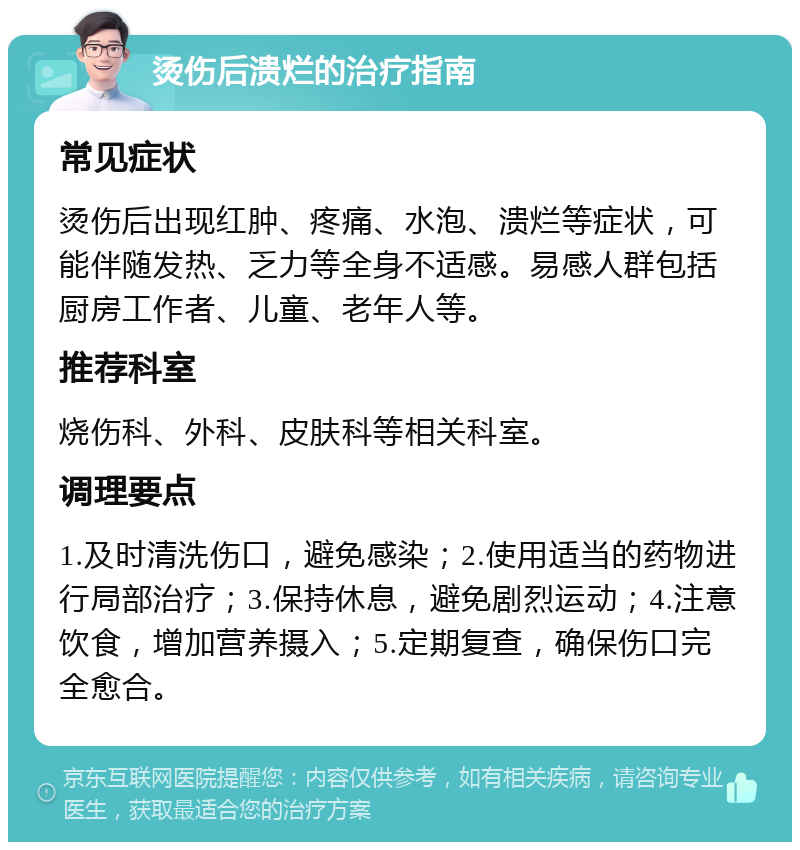 烫伤后溃烂的治疗指南 常见症状 烫伤后出现红肿、疼痛、水泡、溃烂等症状，可能伴随发热、乏力等全身不适感。易感人群包括厨房工作者、儿童、老年人等。 推荐科室 烧伤科、外科、皮肤科等相关科室。 调理要点 1.及时清洗伤口，避免感染；2.使用适当的药物进行局部治疗；3.保持休息，避免剧烈运动；4.注意饮食，增加营养摄入；5.定期复查，确保伤口完全愈合。