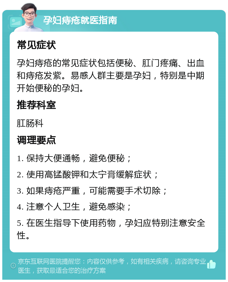 孕妇痔疮就医指南 常见症状 孕妇痔疮的常见症状包括便秘、肛门疼痛、出血和痔疮发紫。易感人群主要是孕妇，特别是中期开始便秘的孕妇。 推荐科室 肛肠科 调理要点 1. 保持大便通畅，避免便秘； 2. 使用高锰酸钾和太宁膏缓解症状； 3. 如果痔疮严重，可能需要手术切除； 4. 注意个人卫生，避免感染； 5. 在医生指导下使用药物，孕妇应特别注意安全性。