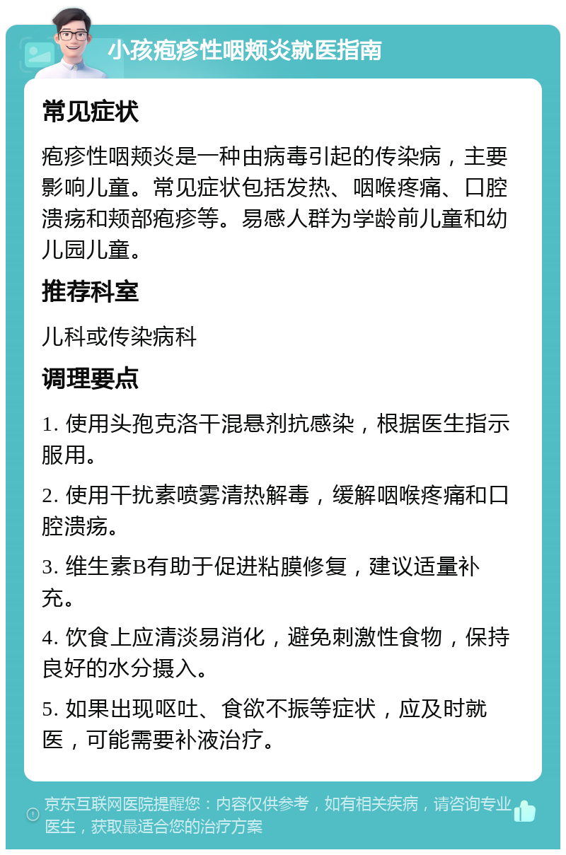 小孩疱疹性咽颊炎就医指南 常见症状 疱疹性咽颊炎是一种由病毒引起的传染病，主要影响儿童。常见症状包括发热、咽喉疼痛、口腔溃疡和颊部疱疹等。易感人群为学龄前儿童和幼儿园儿童。 推荐科室 儿科或传染病科 调理要点 1. 使用头孢克洛干混悬剂抗感染，根据医生指示服用。 2. 使用干扰素喷雾清热解毒，缓解咽喉疼痛和口腔溃疡。 3. 维生素B有助于促进粘膜修复，建议适量补充。 4. 饮食上应清淡易消化，避免刺激性食物，保持良好的水分摄入。 5. 如果出现呕吐、食欲不振等症状，应及时就医，可能需要补液治疗。