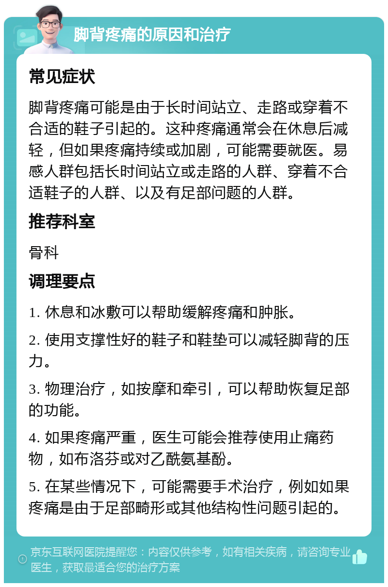 脚背疼痛的原因和治疗 常见症状 脚背疼痛可能是由于长时间站立、走路或穿着不合适的鞋子引起的。这种疼痛通常会在休息后减轻，但如果疼痛持续或加剧，可能需要就医。易感人群包括长时间站立或走路的人群、穿着不合适鞋子的人群、以及有足部问题的人群。 推荐科室 骨科 调理要点 1. 休息和冰敷可以帮助缓解疼痛和肿胀。 2. 使用支撑性好的鞋子和鞋垫可以减轻脚背的压力。 3. 物理治疗，如按摩和牵引，可以帮助恢复足部的功能。 4. 如果疼痛严重，医生可能会推荐使用止痛药物，如布洛芬或对乙酰氨基酚。 5. 在某些情况下，可能需要手术治疗，例如如果疼痛是由于足部畸形或其他结构性问题引起的。