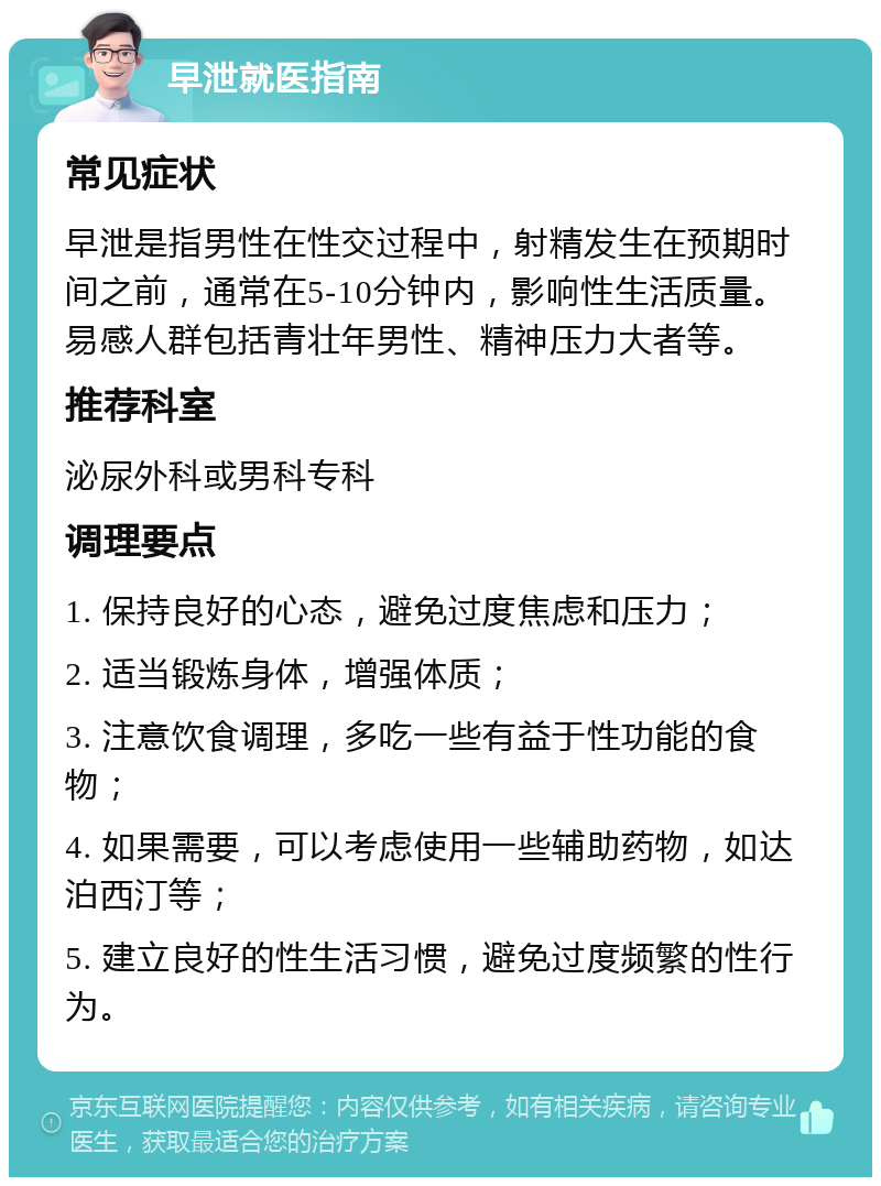 早泄就医指南 常见症状 早泄是指男性在性交过程中，射精发生在预期时间之前，通常在5-10分钟内，影响性生活质量。易感人群包括青壮年男性、精神压力大者等。 推荐科室 泌尿外科或男科专科 调理要点 1. 保持良好的心态，避免过度焦虑和压力； 2. 适当锻炼身体，增强体质； 3. 注意饮食调理，多吃一些有益于性功能的食物； 4. 如果需要，可以考虑使用一些辅助药物，如达泊西汀等； 5. 建立良好的性生活习惯，避免过度频繁的性行为。