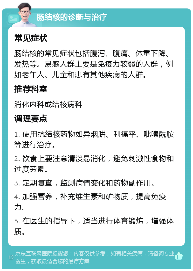 肠结核的诊断与治疗 常见症状 肠结核的常见症状包括腹泻、腹痛、体重下降、发热等。易感人群主要是免疫力较弱的人群，例如老年人、儿童和患有其他疾病的人群。 推荐科室 消化内科或结核病科 调理要点 1. 使用抗结核药物如异烟肼、利福平、吡嗪酰胺等进行治疗。 2. 饮食上要注意清淡易消化，避免刺激性食物和过度劳累。 3. 定期复查，监测病情变化和药物副作用。 4. 加强营养，补充维生素和矿物质，提高免疫力。 5. 在医生的指导下，适当进行体育锻炼，增强体质。