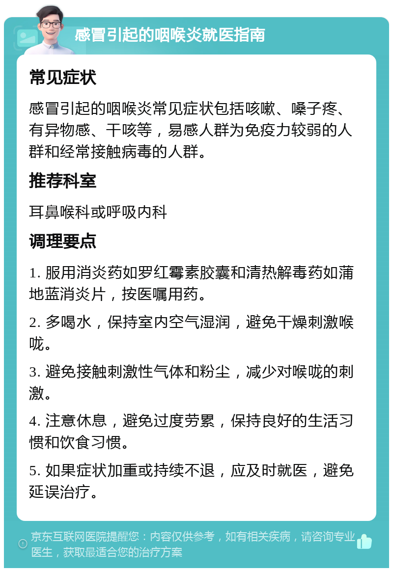 感冒引起的咽喉炎就医指南 常见症状 感冒引起的咽喉炎常见症状包括咳嗽、嗓子疼、有异物感、干咳等，易感人群为免疫力较弱的人群和经常接触病毒的人群。 推荐科室 耳鼻喉科或呼吸内科 调理要点 1. 服用消炎药如罗红霉素胶囊和清热解毒药如蒲地蓝消炎片，按医嘱用药。 2. 多喝水，保持室内空气湿润，避免干燥刺激喉咙。 3. 避免接触刺激性气体和粉尘，减少对喉咙的刺激。 4. 注意休息，避免过度劳累，保持良好的生活习惯和饮食习惯。 5. 如果症状加重或持续不退，应及时就医，避免延误治疗。