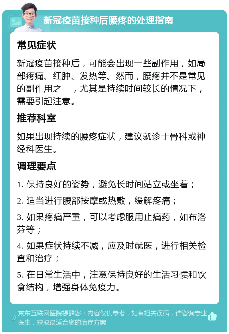 新冠疫苗接种后腰疼的处理指南 常见症状 新冠疫苗接种后，可能会出现一些副作用，如局部疼痛、红肿、发热等。然而，腰疼并不是常见的副作用之一，尤其是持续时间较长的情况下，需要引起注意。 推荐科室 如果出现持续的腰疼症状，建议就诊于骨科或神经科医生。 调理要点 1. 保持良好的姿势，避免长时间站立或坐着； 2. 适当进行腰部按摩或热敷，缓解疼痛； 3. 如果疼痛严重，可以考虑服用止痛药，如布洛芬等； 4. 如果症状持续不减，应及时就医，进行相关检查和治疗； 5. 在日常生活中，注意保持良好的生活习惯和饮食结构，增强身体免疫力。