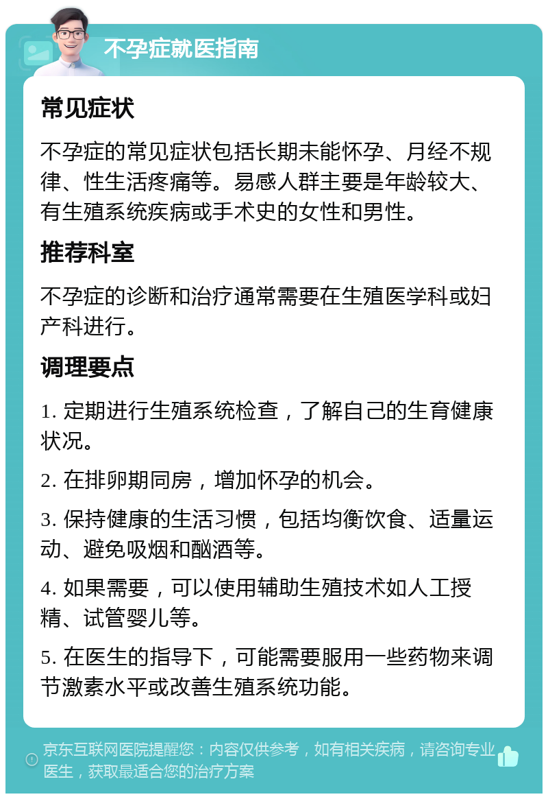 不孕症就医指南 常见症状 不孕症的常见症状包括长期未能怀孕、月经不规律、性生活疼痛等。易感人群主要是年龄较大、有生殖系统疾病或手术史的女性和男性。 推荐科室 不孕症的诊断和治疗通常需要在生殖医学科或妇产科进行。 调理要点 1. 定期进行生殖系统检查，了解自己的生育健康状况。 2. 在排卵期同房，增加怀孕的机会。 3. 保持健康的生活习惯，包括均衡饮食、适量运动、避免吸烟和酗酒等。 4. 如果需要，可以使用辅助生殖技术如人工授精、试管婴儿等。 5. 在医生的指导下，可能需要服用一些药物来调节激素水平或改善生殖系统功能。