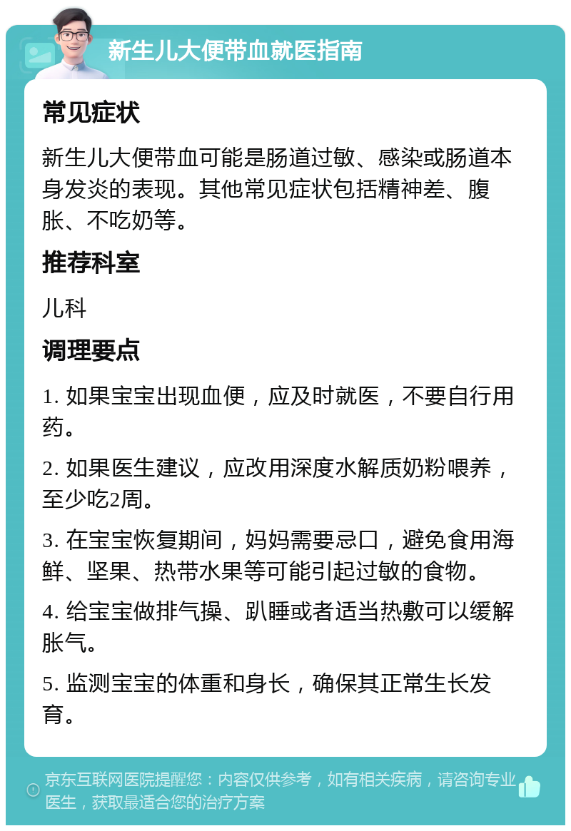 新生儿大便带血就医指南 常见症状 新生儿大便带血可能是肠道过敏、感染或肠道本身发炎的表现。其他常见症状包括精神差、腹胀、不吃奶等。 推荐科室 儿科 调理要点 1. 如果宝宝出现血便，应及时就医，不要自行用药。 2. 如果医生建议，应改用深度水解质奶粉喂养，至少吃2周。 3. 在宝宝恢复期间，妈妈需要忌口，避免食用海鲜、坚果、热带水果等可能引起过敏的食物。 4. 给宝宝做排气操、趴睡或者适当热敷可以缓解胀气。 5. 监测宝宝的体重和身长，确保其正常生长发育。