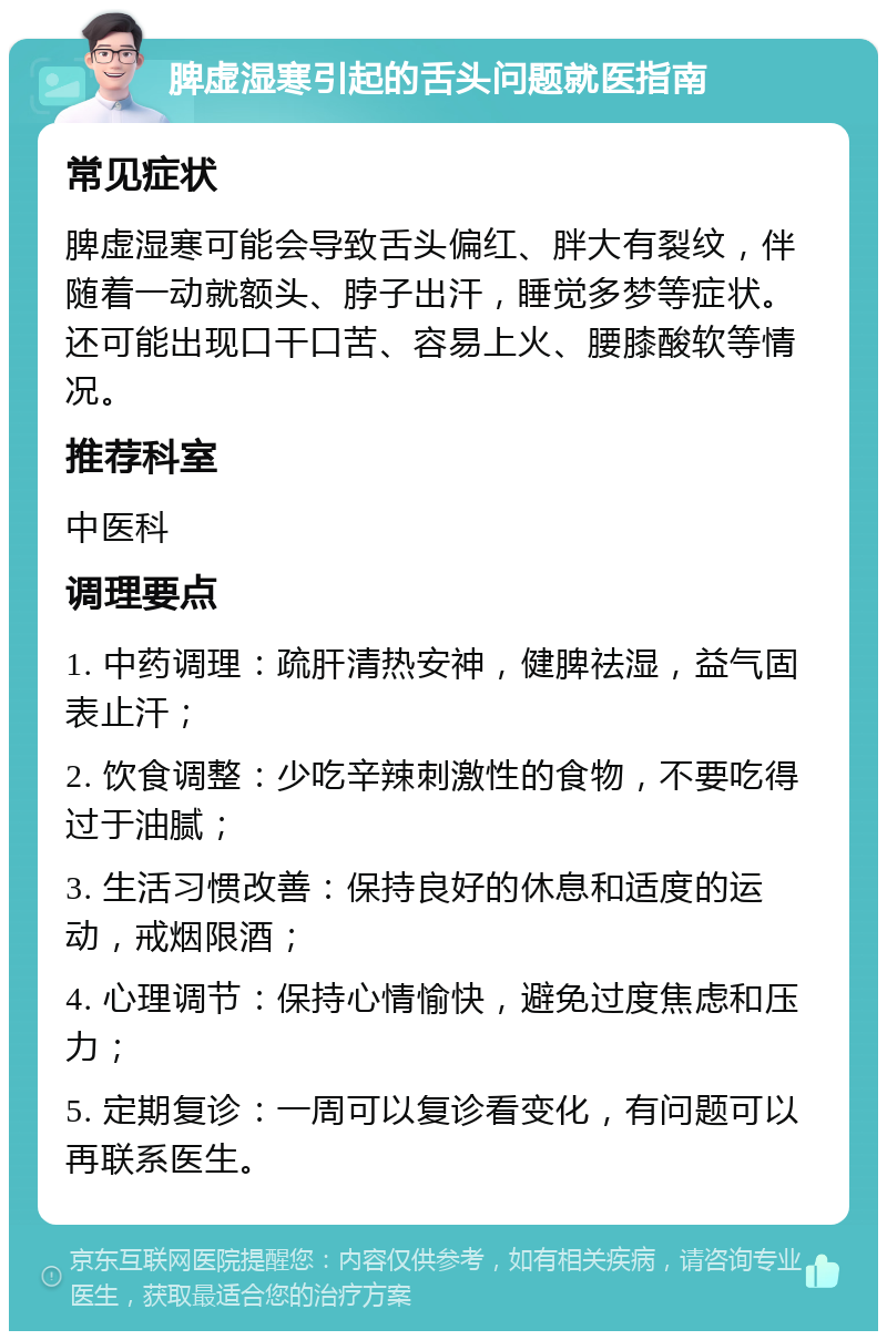 脾虚湿寒引起的舌头问题就医指南 常见症状 脾虚湿寒可能会导致舌头偏红、胖大有裂纹，伴随着一动就额头、脖子出汗，睡觉多梦等症状。还可能出现口干口苦、容易上火、腰膝酸软等情况。 推荐科室 中医科 调理要点 1. 中药调理：疏肝清热安神，健脾祛湿，益气固表止汗； 2. 饮食调整：少吃辛辣刺激性的食物，不要吃得过于油腻； 3. 生活习惯改善：保持良好的休息和适度的运动，戒烟限酒； 4. 心理调节：保持心情愉快，避免过度焦虑和压力； 5. 定期复诊：一周可以复诊看变化，有问题可以再联系医生。