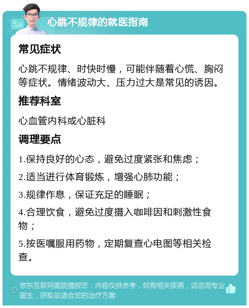 心跳不规律的就医指南 常见症状 心跳不规律、时快时慢，可能伴随着心慌、胸闷等症状。情绪波动大、压力过大是常见的诱因。 推荐科室 心血管内科或心脏科 调理要点 1.保持良好的心态，避免过度紧张和焦虑； 2.适当进行体育锻炼，增强心肺功能； 3.规律作息，保证充足的睡眠； 4.合理饮食，避免过度摄入咖啡因和刺激性食物； 5.按医嘱服用药物，定期复查心电图等相关检查。