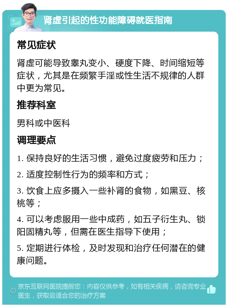 肾虚引起的性功能障碍就医指南 常见症状 肾虚可能导致睾丸变小、硬度下降、时间缩短等症状，尤其是在频繁手淫或性生活不规律的人群中更为常见。 推荐科室 男科或中医科 调理要点 1. 保持良好的生活习惯，避免过度疲劳和压力； 2. 适度控制性行为的频率和方式； 3. 饮食上应多摄入一些补肾的食物，如黑豆、核桃等； 4. 可以考虑服用一些中成药，如五子衍生丸、锁阳固精丸等，但需在医生指导下使用； 5. 定期进行体检，及时发现和治疗任何潜在的健康问题。