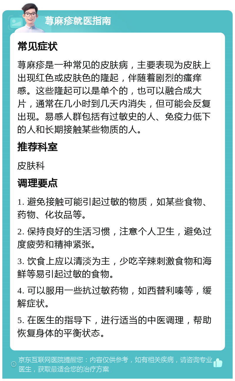 荨麻疹就医指南 常见症状 荨麻疹是一种常见的皮肤病，主要表现为皮肤上出现红色或皮肤色的隆起，伴随着剧烈的瘙痒感。这些隆起可以是单个的，也可以融合成大片，通常在几小时到几天内消失，但可能会反复出现。易感人群包括有过敏史的人、免疫力低下的人和长期接触某些物质的人。 推荐科室 皮肤科 调理要点 1. 避免接触可能引起过敏的物质，如某些食物、药物、化妆品等。 2. 保持良好的生活习惯，注意个人卫生，避免过度疲劳和精神紧张。 3. 饮食上应以清淡为主，少吃辛辣刺激食物和海鲜等易引起过敏的食物。 4. 可以服用一些抗过敏药物，如西替利嗪等，缓解症状。 5. 在医生的指导下，进行适当的中医调理，帮助恢复身体的平衡状态。