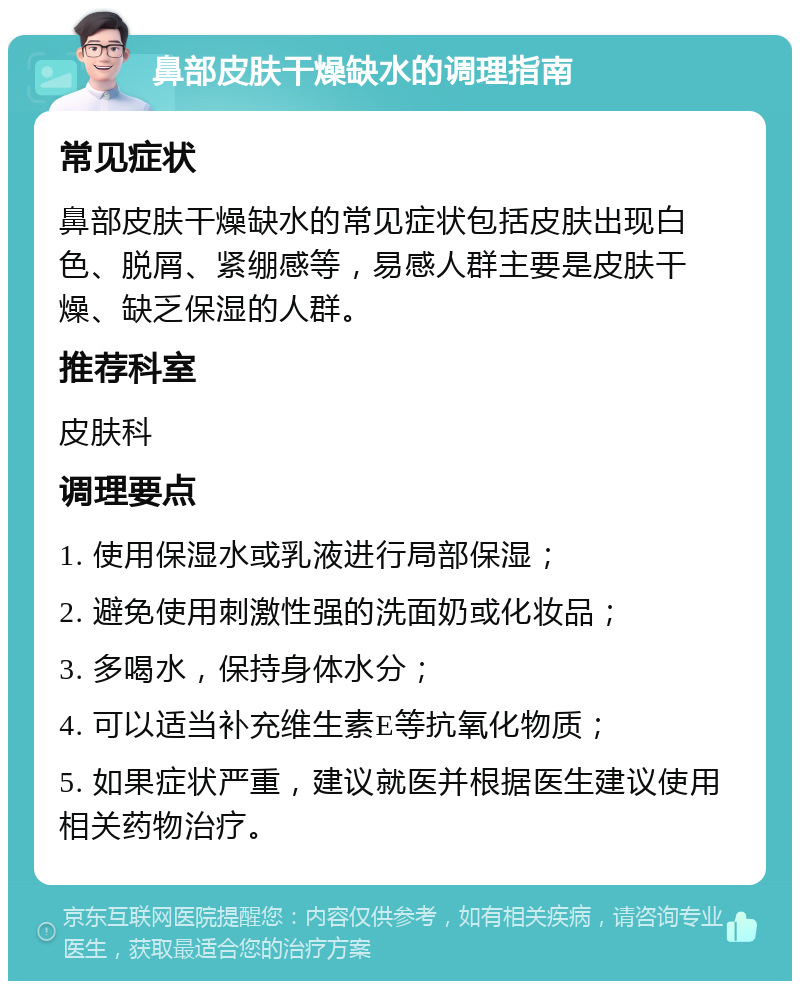 鼻部皮肤干燥缺水的调理指南 常见症状 鼻部皮肤干燥缺水的常见症状包括皮肤出现白色、脱屑、紧绷感等，易感人群主要是皮肤干燥、缺乏保湿的人群。 推荐科室 皮肤科 调理要点 1. 使用保湿水或乳液进行局部保湿； 2. 避免使用刺激性强的洗面奶或化妆品； 3. 多喝水，保持身体水分； 4. 可以适当补充维生素E等抗氧化物质； 5. 如果症状严重，建议就医并根据医生建议使用相关药物治疗。