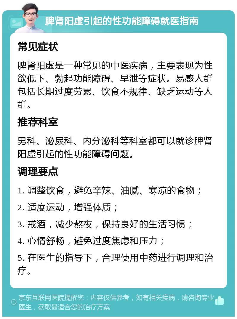 脾肾阳虚引起的性功能障碍就医指南 常见症状 脾肾阳虚是一种常见的中医疾病，主要表现为性欲低下、勃起功能障碍、早泄等症状。易感人群包括长期过度劳累、饮食不规律、缺乏运动等人群。 推荐科室 男科、泌尿科、内分泌科等科室都可以就诊脾肾阳虚引起的性功能障碍问题。 调理要点 1. 调整饮食，避免辛辣、油腻、寒凉的食物； 2. 适度运动，增强体质； 3. 戒酒，减少熬夜，保持良好的生活习惯； 4. 心情舒畅，避免过度焦虑和压力； 5. 在医生的指导下，合理使用中药进行调理和治疗。