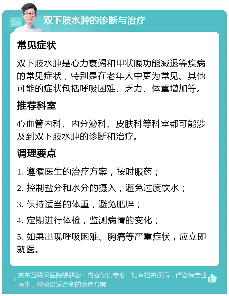 双下肢水肿的诊断与治疗 常见症状 双下肢水肿是心力衰竭和甲状腺功能减退等疾病的常见症状，特别是在老年人中更为常见。其他可能的症状包括呼吸困难、乏力、体重增加等。 推荐科室 心血管内科、内分泌科、皮肤科等科室都可能涉及到双下肢水肿的诊断和治疗。 调理要点 1. 遵循医生的治疗方案，按时服药； 2. 控制盐分和水分的摄入，避免过度饮水； 3. 保持适当的体重，避免肥胖； 4. 定期进行体检，监测病情的变化； 5. 如果出现呼吸困难、胸痛等严重症状，应立即就医。