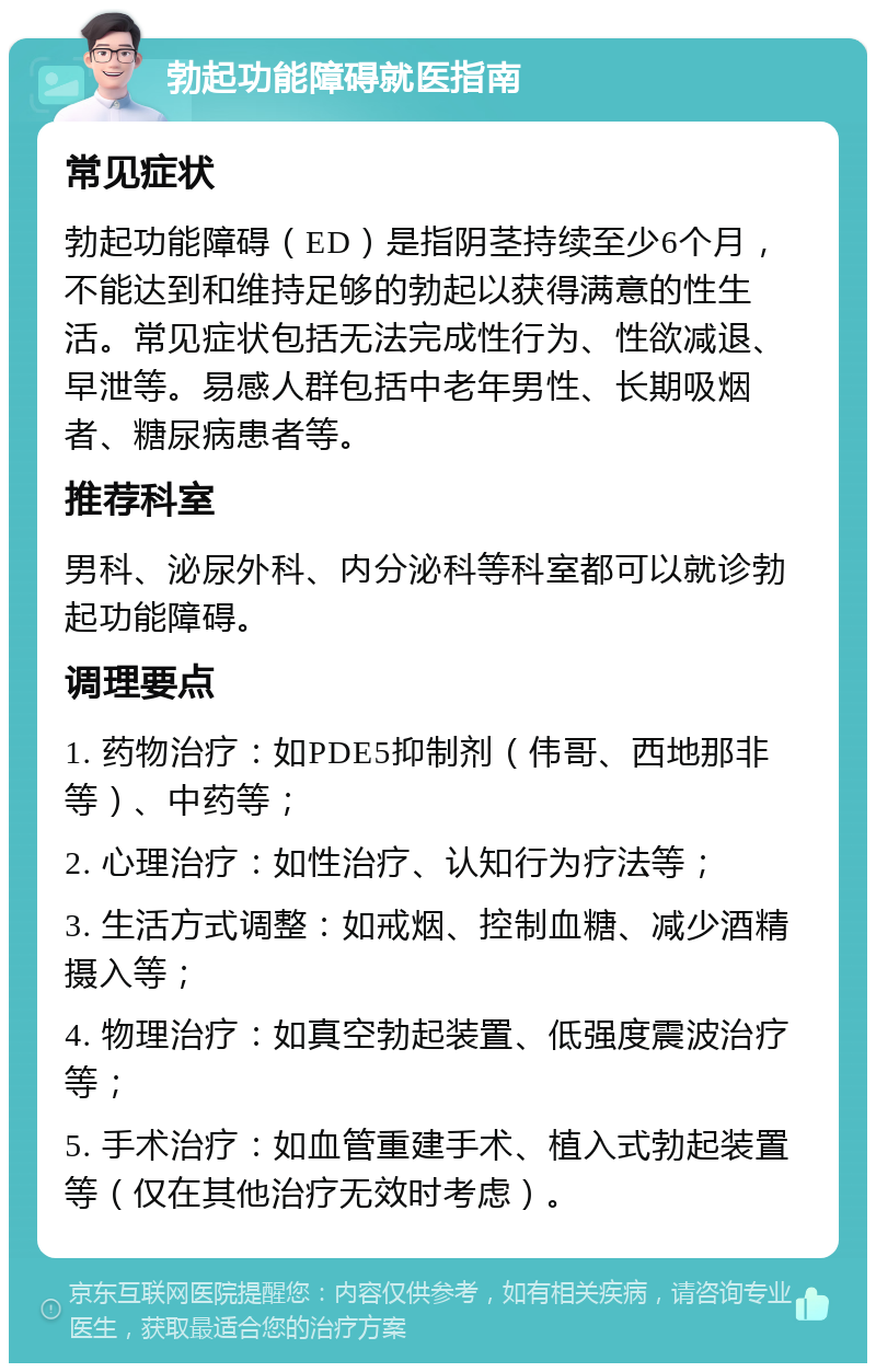 勃起功能障碍就医指南 常见症状 勃起功能障碍（ED）是指阴茎持续至少6个月，不能达到和维持足够的勃起以获得满意的性生活。常见症状包括无法完成性行为、性欲减退、早泄等。易感人群包括中老年男性、长期吸烟者、糖尿病患者等。 推荐科室 男科、泌尿外科、内分泌科等科室都可以就诊勃起功能障碍。 调理要点 1. 药物治疗：如PDE5抑制剂（伟哥、西地那非等）、中药等； 2. 心理治疗：如性治疗、认知行为疗法等； 3. 生活方式调整：如戒烟、控制血糖、减少酒精摄入等； 4. 物理治疗：如真空勃起装置、低强度震波治疗等； 5. 手术治疗：如血管重建手术、植入式勃起装置等（仅在其他治疗无效时考虑）。