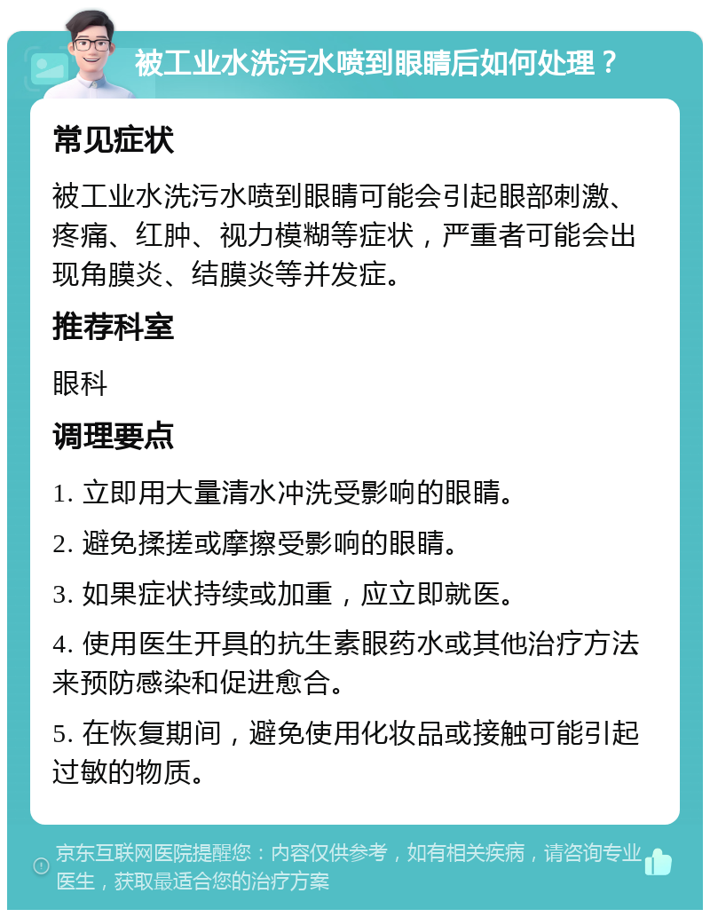 被工业水洗污水喷到眼睛后如何处理？ 常见症状 被工业水洗污水喷到眼睛可能会引起眼部刺激、疼痛、红肿、视力模糊等症状，严重者可能会出现角膜炎、结膜炎等并发症。 推荐科室 眼科 调理要点 1. 立即用大量清水冲洗受影响的眼睛。 2. 避免揉搓或摩擦受影响的眼睛。 3. 如果症状持续或加重，应立即就医。 4. 使用医生开具的抗生素眼药水或其他治疗方法来预防感染和促进愈合。 5. 在恢复期间，避免使用化妆品或接触可能引起过敏的物质。