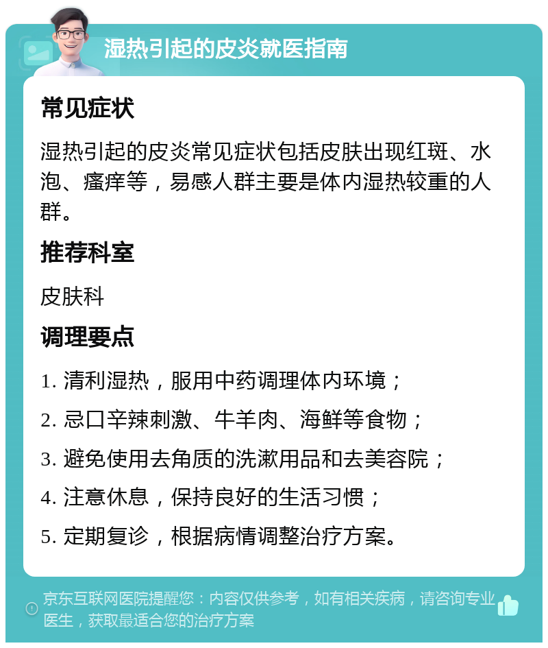 湿热引起的皮炎就医指南 常见症状 湿热引起的皮炎常见症状包括皮肤出现红斑、水泡、瘙痒等，易感人群主要是体内湿热较重的人群。 推荐科室 皮肤科 调理要点 1. 清利湿热，服用中药调理体内环境； 2. 忌口辛辣刺激、牛羊肉、海鲜等食物； 3. 避免使用去角质的洗漱用品和去美容院； 4. 注意休息，保持良好的生活习惯； 5. 定期复诊，根据病情调整治疗方案。