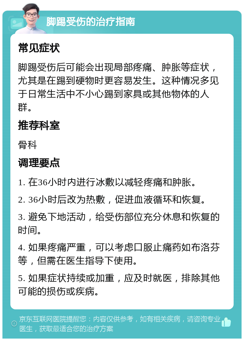 脚踢受伤的治疗指南 常见症状 脚踢受伤后可能会出现局部疼痛、肿胀等症状，尤其是在踢到硬物时更容易发生。这种情况多见于日常生活中不小心踢到家具或其他物体的人群。 推荐科室 骨科 调理要点 1. 在36小时内进行冰敷以减轻疼痛和肿胀。 2. 36小时后改为热敷，促进血液循环和恢复。 3. 避免下地活动，给受伤部位充分休息和恢复的时间。 4. 如果疼痛严重，可以考虑口服止痛药如布洛芬等，但需在医生指导下使用。 5. 如果症状持续或加重，应及时就医，排除其他可能的损伤或疾病。