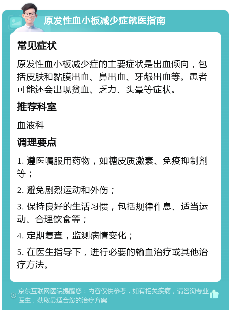 原发性血小板减少症就医指南 常见症状 原发性血小板减少症的主要症状是出血倾向，包括皮肤和黏膜出血、鼻出血、牙龈出血等。患者可能还会出现贫血、乏力、头晕等症状。 推荐科室 血液科 调理要点 1. 遵医嘱服用药物，如糖皮质激素、免疫抑制剂等； 2. 避免剧烈运动和外伤； 3. 保持良好的生活习惯，包括规律作息、适当运动、合理饮食等； 4. 定期复查，监测病情变化； 5. 在医生指导下，进行必要的输血治疗或其他治疗方法。