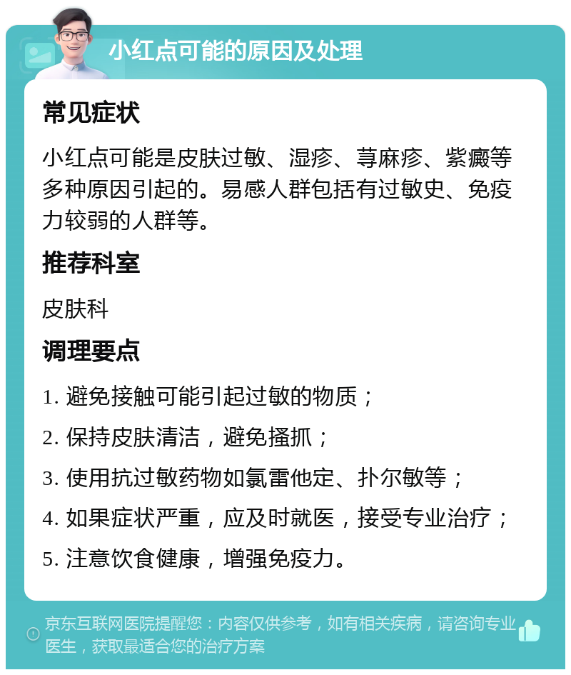 小红点可能的原因及处理 常见症状 小红点可能是皮肤过敏、湿疹、荨麻疹、紫癜等多种原因引起的。易感人群包括有过敏史、免疫力较弱的人群等。 推荐科室 皮肤科 调理要点 1. 避免接触可能引起过敏的物质； 2. 保持皮肤清洁，避免搔抓； 3. 使用抗过敏药物如氯雷他定、扑尔敏等； 4. 如果症状严重，应及时就医，接受专业治疗； 5. 注意饮食健康，增强免疫力。