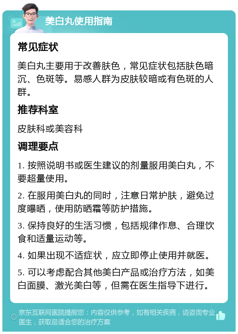 美白丸使用指南 常见症状 美白丸主要用于改善肤色，常见症状包括肤色暗沉、色斑等。易感人群为皮肤较暗或有色斑的人群。 推荐科室 皮肤科或美容科 调理要点 1. 按照说明书或医生建议的剂量服用美白丸，不要超量使用。 2. 在服用美白丸的同时，注意日常护肤，避免过度曝晒，使用防晒霜等防护措施。 3. 保持良好的生活习惯，包括规律作息、合理饮食和适量运动等。 4. 如果出现不适症状，应立即停止使用并就医。 5. 可以考虑配合其他美白产品或治疗方法，如美白面膜、激光美白等，但需在医生指导下进行。