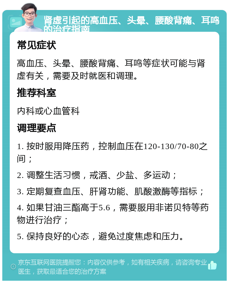 肾虚引起的高血压、头晕、腰酸背痛、耳鸣的治疗指南 常见症状 高血压、头晕、腰酸背痛、耳鸣等症状可能与肾虚有关，需要及时就医和调理。 推荐科室 内科或心血管科 调理要点 1. 按时服用降压药，控制血压在120-130/70-80之间； 2. 调整生活习惯，戒酒、少盐、多运动； 3. 定期复查血压、肝肾功能、肌酸激酶等指标； 4. 如果甘油三酯高于5.6，需要服用非诺贝特等药物进行治疗； 5. 保持良好的心态，避免过度焦虑和压力。