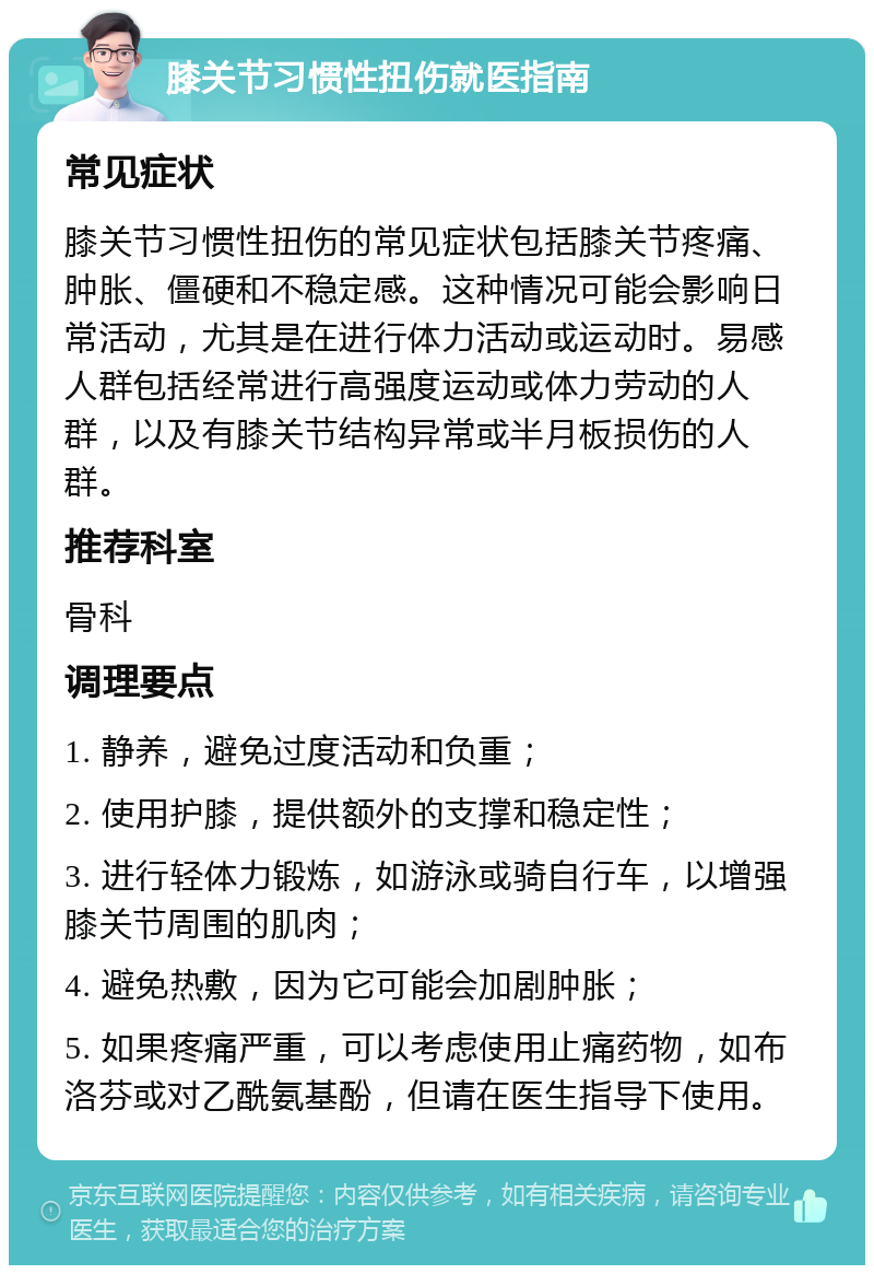 膝关节习惯性扭伤就医指南 常见症状 膝关节习惯性扭伤的常见症状包括膝关节疼痛、肿胀、僵硬和不稳定感。这种情况可能会影响日常活动，尤其是在进行体力活动或运动时。易感人群包括经常进行高强度运动或体力劳动的人群，以及有膝关节结构异常或半月板损伤的人群。 推荐科室 骨科 调理要点 1. 静养，避免过度活动和负重； 2. 使用护膝，提供额外的支撑和稳定性； 3. 进行轻体力锻炼，如游泳或骑自行车，以增强膝关节周围的肌肉； 4. 避免热敷，因为它可能会加剧肿胀； 5. 如果疼痛严重，可以考虑使用止痛药物，如布洛芬或对乙酰氨基酚，但请在医生指导下使用。