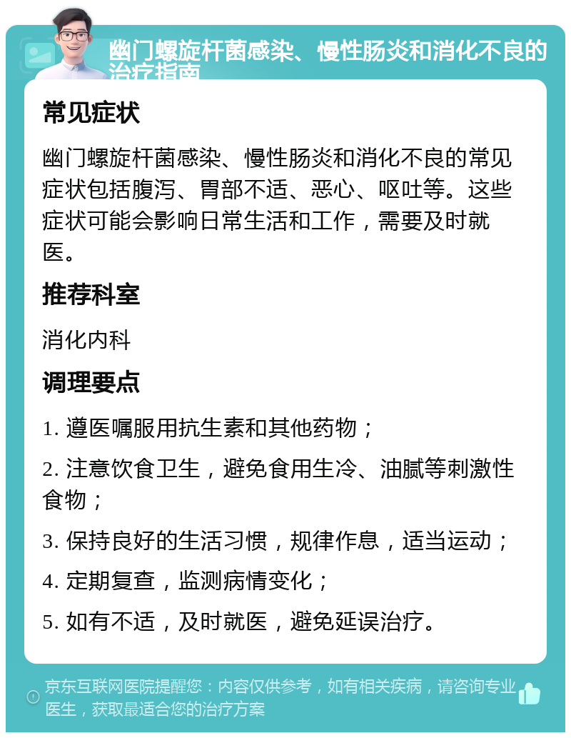 幽门螺旋杆菌感染、慢性肠炎和消化不良的治疗指南 常见症状 幽门螺旋杆菌感染、慢性肠炎和消化不良的常见症状包括腹泻、胃部不适、恶心、呕吐等。这些症状可能会影响日常生活和工作，需要及时就医。 推荐科室 消化内科 调理要点 1. 遵医嘱服用抗生素和其他药物； 2. 注意饮食卫生，避免食用生冷、油腻等刺激性食物； 3. 保持良好的生活习惯，规律作息，适当运动； 4. 定期复查，监测病情变化； 5. 如有不适，及时就医，避免延误治疗。